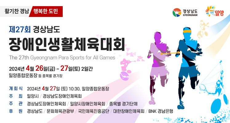 활기찬 경남 행복한 도민
제27회 경상남도
장애인생활체육대회
The 27th Gyeongnam Para Sports for All Games
2024년 4월 26일(금) ~ 27일(토) 2일간
밀양종합운동장 등 종목별 경기장

개회식 : 2024년 4월 27일(토) 10:30, 밀양종합운동장
주최 : 밀양시/경상남도장애인체육회
주관 : 경상남도장애인헤육회/밀양시장애인체육회/종목별 경기단체
후원 : 경상남도/문화체육관광부/국민체육진흥공단/대한장애인체육회/BNK경남은행