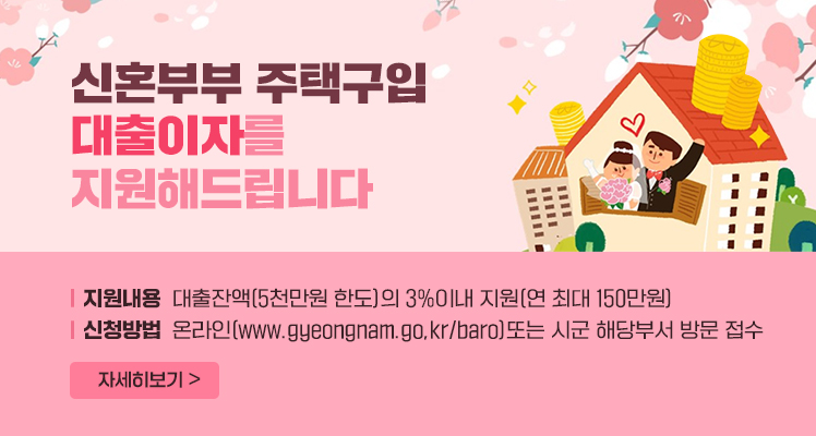 신혼부부 주택구입 대출이자를 지원해드립니다
지원내용 대출잔액(5천만원 한도)의 3%이내 지원(연 최대 150만원)
신청방법 온라인(www.gyeongnam.go.kr/baro)또는 시군 해당부서 방문 접수
자세히 보기 >